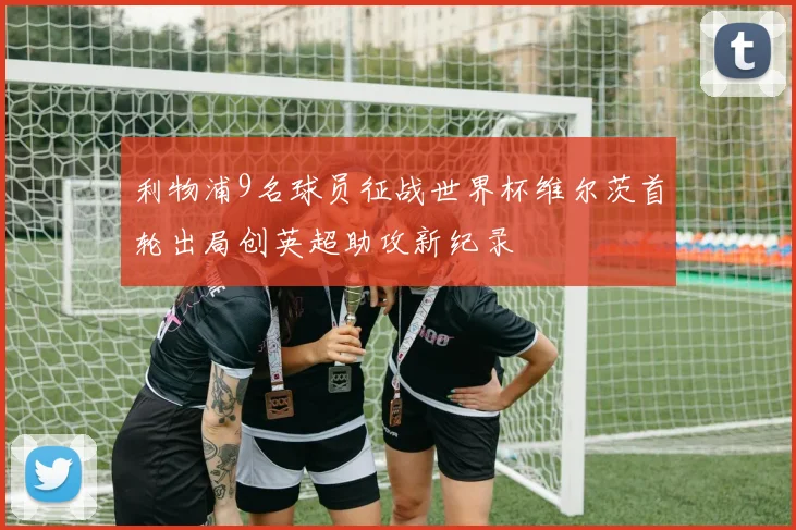 利物浦9名球员征战世界杯维尔茨首轮出局创英超助攻新纪录