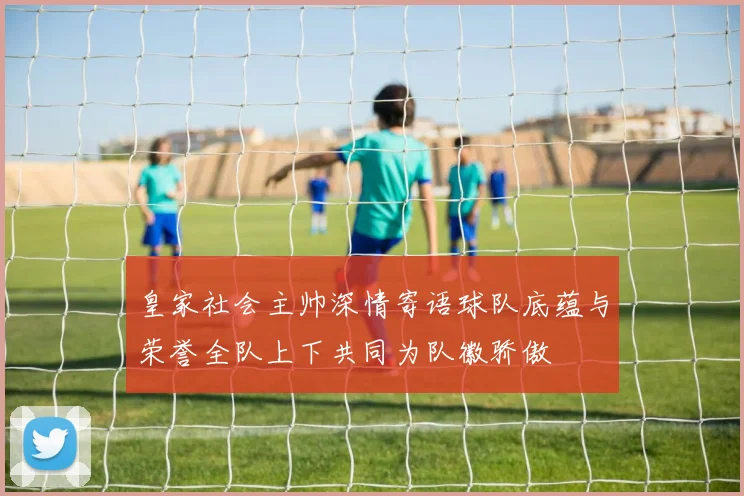 皇家社会主帅深情寄语球队底蕴与荣誉全队上下共同为队徽骄傲