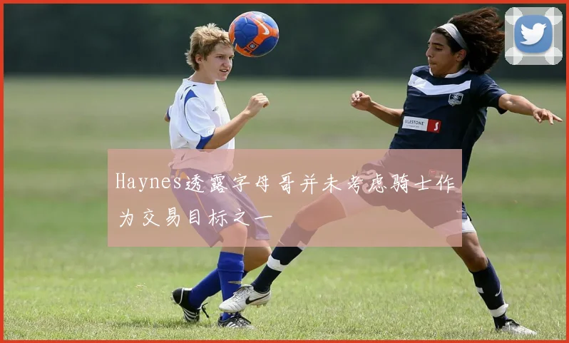 Haynes透露字母哥并未考虑骑士作为交易目标之一