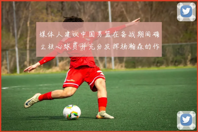 媒体人建议中国男篮在备战期间确立核心球员并充分发挥杨瀚森的作用