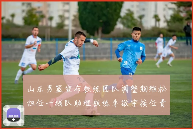 山东男篮宣布教练团队调整鞠维松担任一线队助理教练李敬宇接任青年队主教练