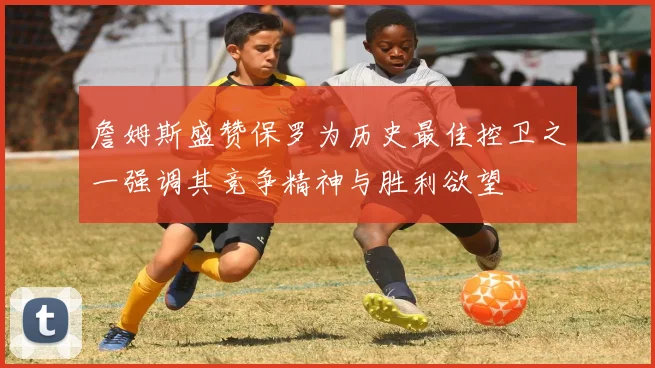 詹姆斯盛赞保罗为历史最佳控卫之一强调其竞争精神与胜利欲望
