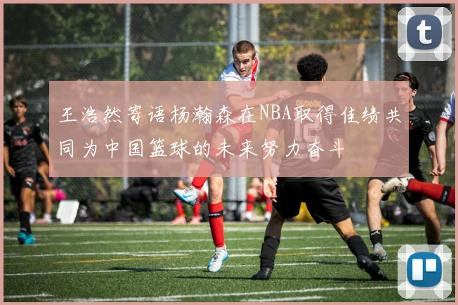 王浩然寄语杨瀚森在NBA取得佳绩共同为中国篮球的未来努力奋斗