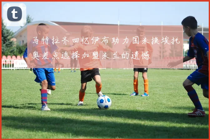 马特拉齐回忆伊布助力国米换埃托奥差点选择加盟米兰的遗憾