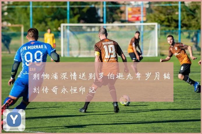 利物浦深情送别罗伯逊九年岁月铭刻传奇永恒印记